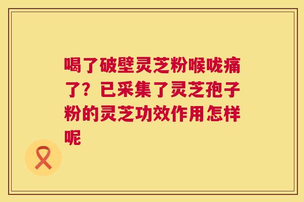 喝了破壁灵芝粉喉咙痛了？已采集了灵芝孢子粉的灵芝功效作用怎样呢