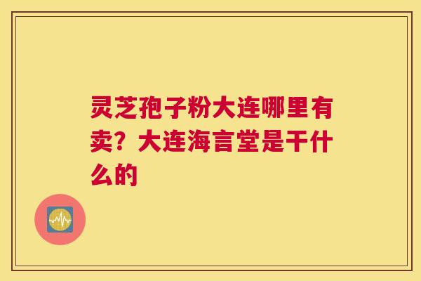 灵芝孢子粉大连哪里有卖？大连海言堂是干什么的