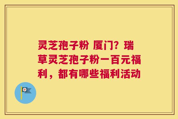 灵芝孢子粉 厦门？瑞草灵芝孢子粉一百元福利，都有哪些福利活动