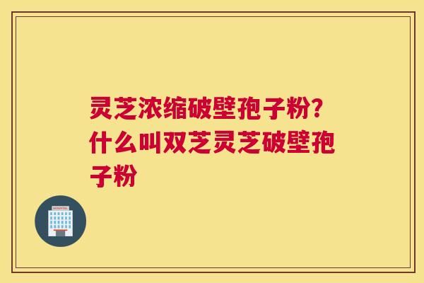 灵芝浓缩破壁孢子粉？什么叫双芝灵芝破壁孢子粉