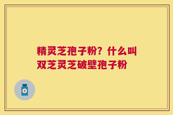 精灵芝孢子粉？什么叫双芝灵芝破壁孢子粉