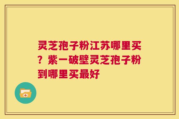 灵芝孢子粉江苏哪里买？紫一破壁灵芝孢子粉到哪里买好