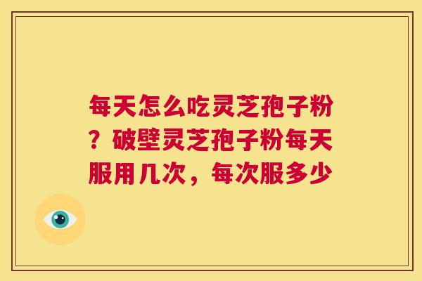 每天怎么吃灵芝孢子粉？破壁灵芝孢子粉每天服用几次，每次服多少