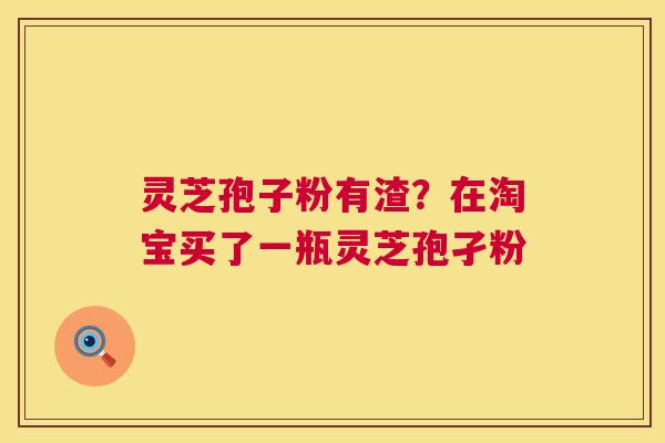 灵芝孢子粉有渣？在淘宝买了一瓶灵芝孢孑粉