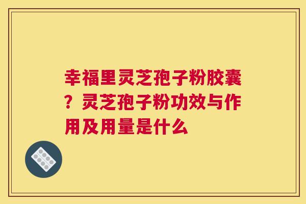 幸福里灵芝孢子粉胶囊？灵芝孢子粉功效与作用及用量是什么