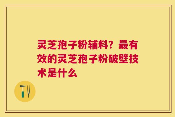 灵芝孢子粉辅料？有效的灵芝孢子粉破壁技术是什么