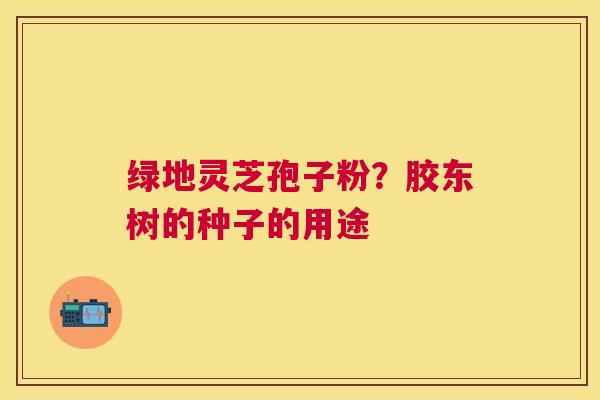 绿地灵芝孢子粉？胶东树的种子的用途