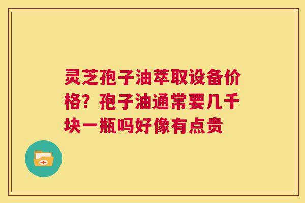 灵芝孢子油萃取设备价格？孢子油通常要几千块一瓶吗好像有点贵