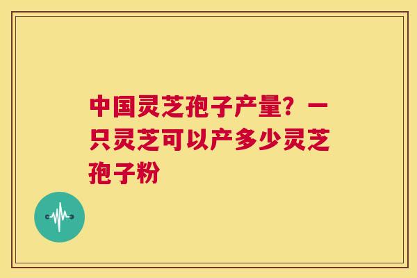 中国灵芝孢子产量？一只灵芝可以产多少灵芝孢子粉