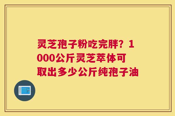 灵芝孢子粉吃完胖？1000公斤灵芝萃体可取出多少公斤纯孢子油