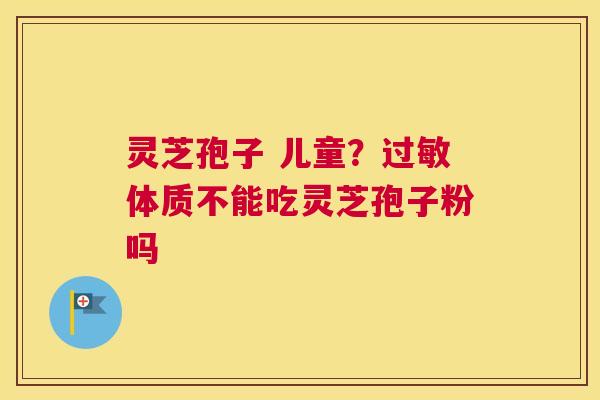 灵芝孢子 儿童？体质不能吃灵芝孢子粉吗