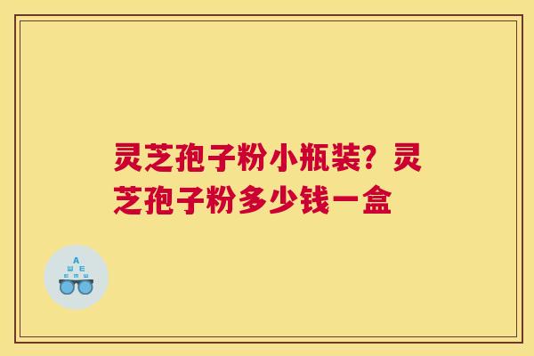 灵芝孢子粉小瓶装？灵芝孢子粉多少钱一盒