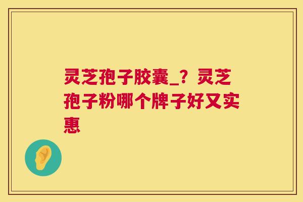 灵芝孢子胶囊_？灵芝孢子粉哪个牌子好又实惠