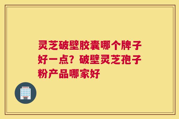 灵芝破壁胶囊哪个牌子好一点？破壁灵芝孢子粉产品哪家好