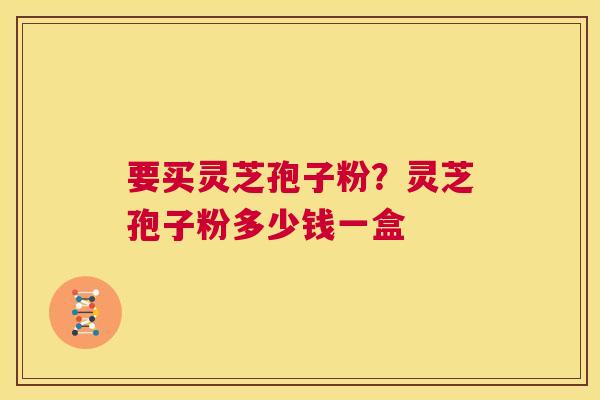 要买灵芝孢子粉？灵芝孢子粉多少钱一盒