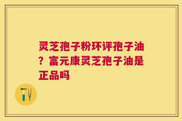 灵芝孢子粉环评孢子油？富元康灵芝孢子油是正品吗