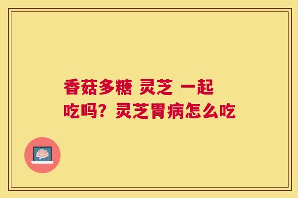 香菇多糖 灵芝 一起吃吗？灵芝胃怎么吃