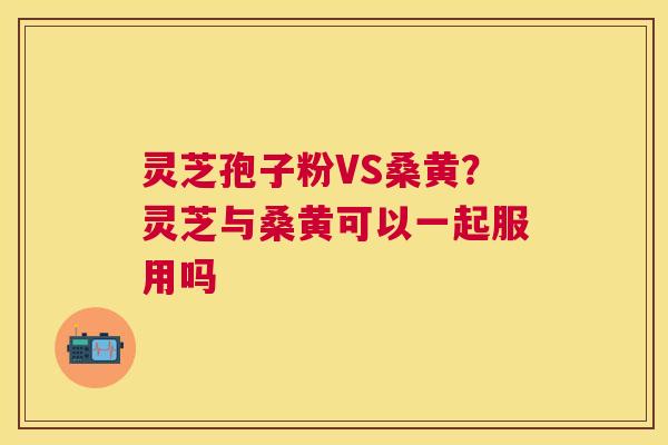 灵芝孢子粉VS桑黄？灵芝与桑黄可以一起服用吗