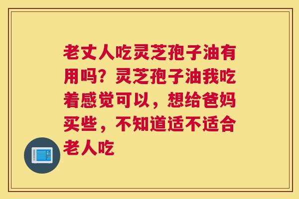 老丈人吃灵芝孢子油有用吗？灵芝孢子油我吃着感觉可以，想给爸妈买些，不知道适不适合老人吃