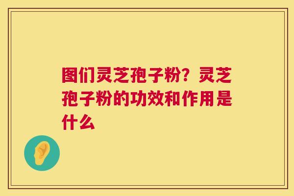 图们灵芝孢子粉？灵芝孢子粉的功效和作用是什么