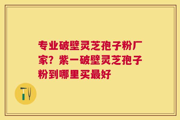 专业破壁灵芝孢子粉厂家？紫一破壁灵芝孢子粉到哪里买好