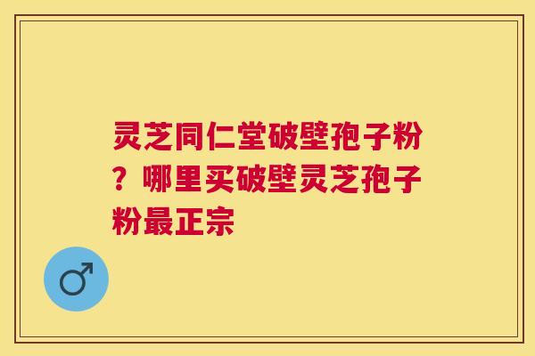 灵芝同仁堂破壁孢子粉？哪里买破壁灵芝孢子粉正宗