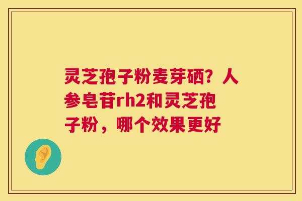 灵芝孢子粉麦芽硒？人参皂苷rh2和灵芝孢子粉，哪个效果更好