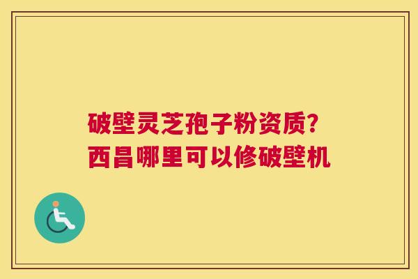 破壁灵芝孢子粉资质？西昌哪里可以修破壁机