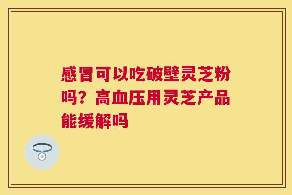 可以吃破壁灵芝粉吗？高用灵芝产品能缓解吗
