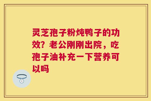 灵芝孢子粉炖鸭子的功效？老公刚刚出院，吃孢子油补充一下营养可以吗