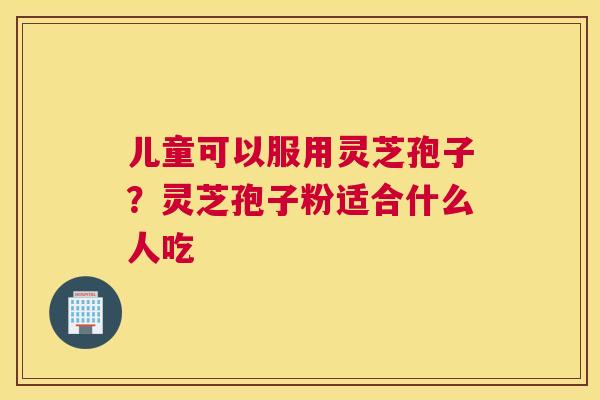 儿童可以服用灵芝孢子？灵芝孢子粉适合什么人吃