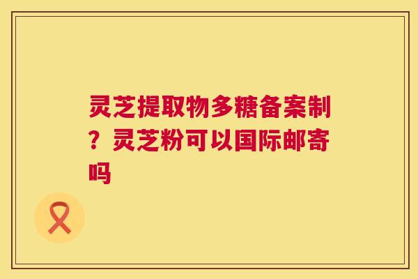 灵芝提取物多糖备案制？灵芝粉可以国际邮寄吗