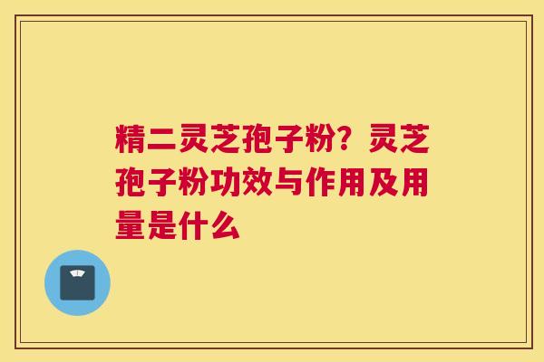 精二灵芝孢子粉？灵芝孢子粉功效与作用及用量是什么