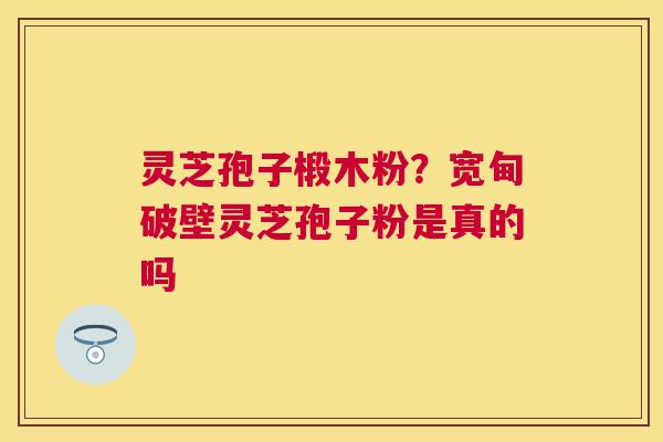 灵芝孢子椴木粉？宽甸破壁灵芝孢子粉是真的吗