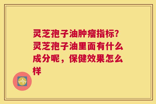 灵芝孢子油指标？灵芝孢子油里面有什么成分呢，保健效果怎么样