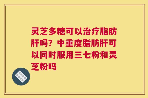 灵芝多糖可以脂肪吗？中重度脂肪可以同时服用三七粉和灵芝粉吗