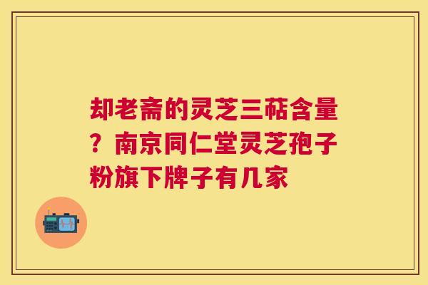 却老斋的灵芝三萜含量？南京同仁堂灵芝孢子粉旗下牌子有几家