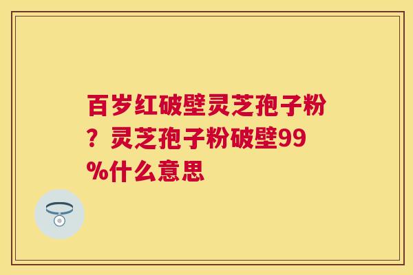 百岁红破壁灵芝孢子粉？灵芝孢子粉破壁99%什么意思