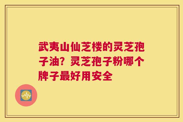 武夷山仙芝楼的灵芝孢子油？灵芝孢子粉哪个牌子好用安全