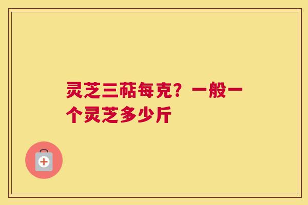 灵芝三萜每克？一般一个灵芝多少斤