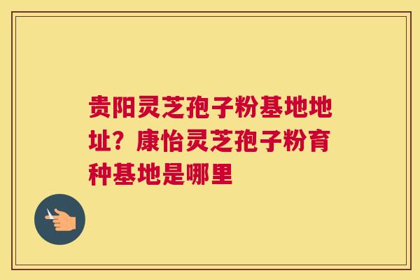 贵阳灵芝孢子粉基地地址？康怡灵芝孢子粉育种基地是哪里