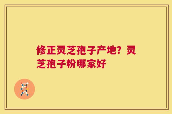 修正灵芝孢子产地？灵芝孢子粉哪家好