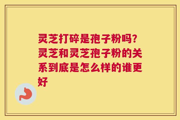 灵芝打碎是孢子粉吗？灵芝和灵芝孢子粉的关系到底是怎么样的谁更好