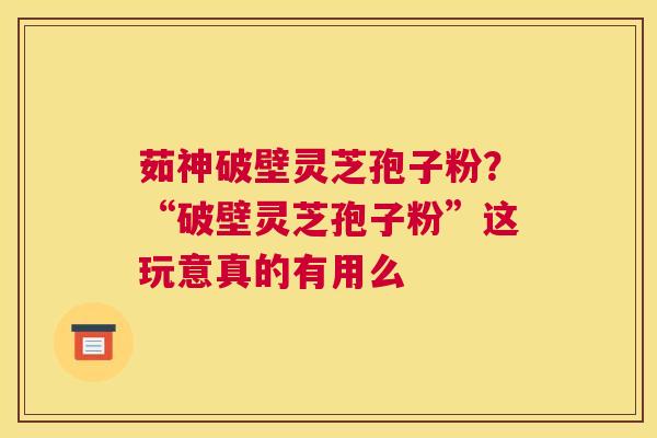 茹神破壁灵芝孢子粉？“破壁灵芝孢子粉”这玩意真的有用么