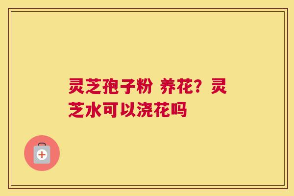 灵芝孢子粉 养花？灵芝水可以浇花吗