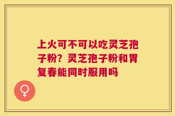 上火可不可以吃灵芝孢子粉？灵芝孢子粉和胃复春能同时服用吗