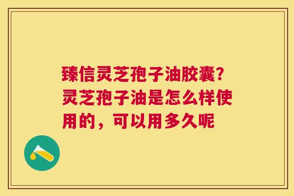 臻信灵芝孢子油胶囊？灵芝孢子油是怎么样使用的，可以用多久呢