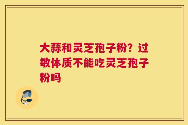 大蒜和灵芝孢子粉？体质不能吃灵芝孢子粉吗