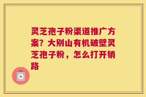 灵芝孢子粉渠道推广方案？大别山有机破壁灵芝孢子粉，怎么打开销路