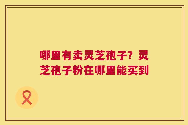 哪里有卖灵芝孢子？灵芝孢子粉在哪里能买到